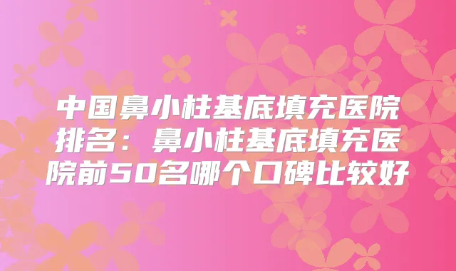 中国鼻小柱基底填充医院排名：鼻小柱基底填充医院前50名哪个口碑比较好