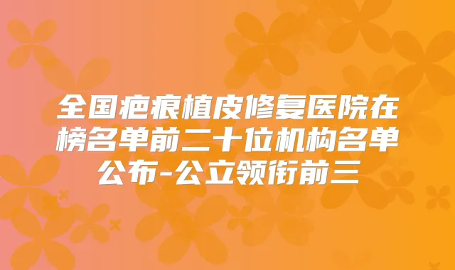 全国疤痕植皮修复医院在榜名单前二十位机构名单公布-公立领衔前三