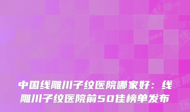 中国线雕川子纹医院哪家好：线雕川子纹医院前50佳榜单发布