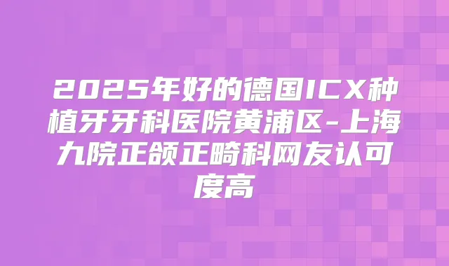 2025年好的德国ICX种植牙牙科医院黄浦区-上海九院正颌正畸科网友认可度高