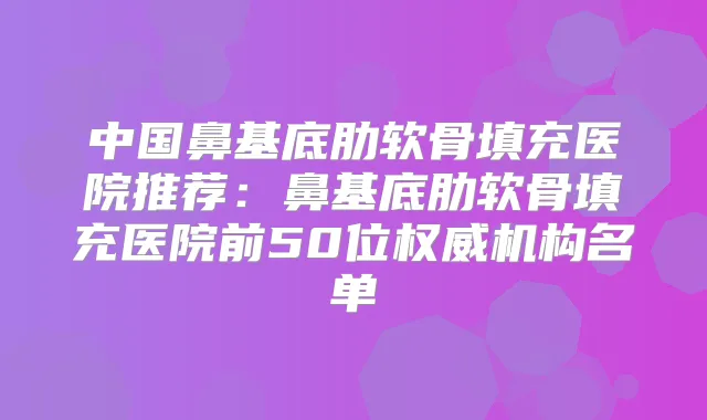 中国鼻基底肋软骨填充医院推荐:鼻基底肋软骨填充医院前50位机构名单
