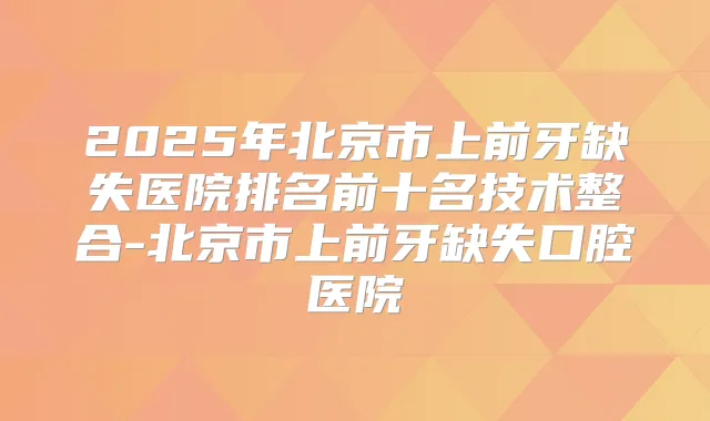 2025年北京市上前牙缺失医院排名前十名技术整合-北京市上前牙缺失口腔医院