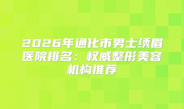 2026年通化市男士绣眉医院排名:整形美容机构推荐