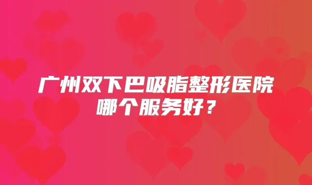广州双下巴吸脂整形医院哪个服务好?