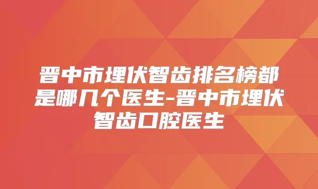 晋中市埋伏智齿排名榜都是哪几个医生-晋中市埋伏智齿口腔医生