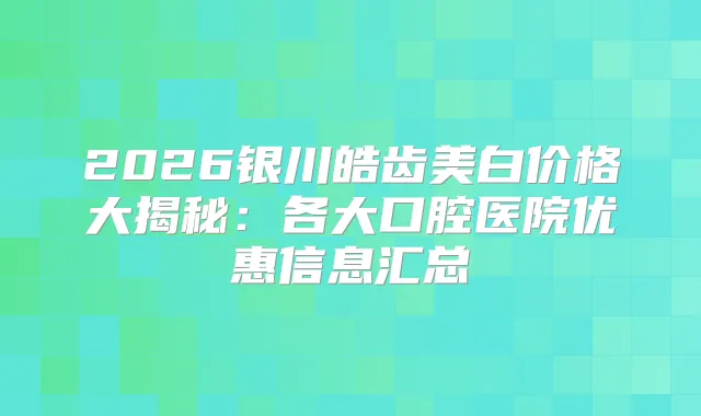 2026银川皓齿美白价格大揭秘:各大口腔医院优惠信息汇总