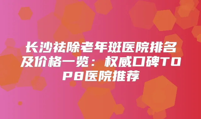 长沙祛除老年斑医院排名及价格一览：口碑TOP8医院推荐