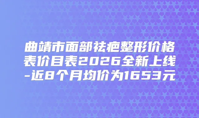 曲靖市面部祛疤整形价格表价目表2026全新上线-近8个月均价为1653元