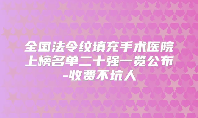 全国法令纹填充手术医院上榜名单二十强一览公布-收费不坑人