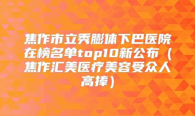 焦作市立秀膨体下巴医院在榜名单top10新公布（焦作汇美医疗美容受众人高捧）