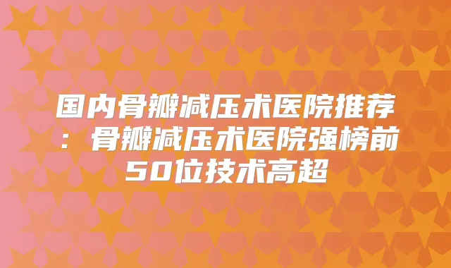 国内骨瓣减压术医院推荐：骨瓣减压术医院强榜前50位技术高超