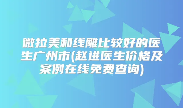微拉美和线雕比较好的医生广州市(赵进医生价格及案例在线免费查询)