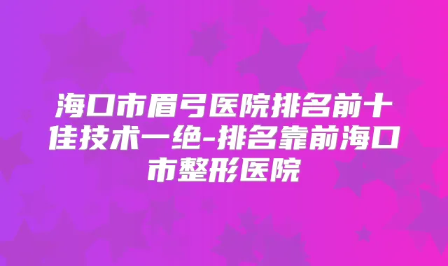 海口市眉弓医院排名前十佳技术一绝-排名靠前海口市整形医院
