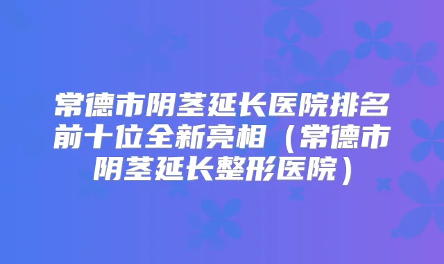 常德市阴茎延长医院排名前十位全新亮相(常德市阴茎延长整形医院)