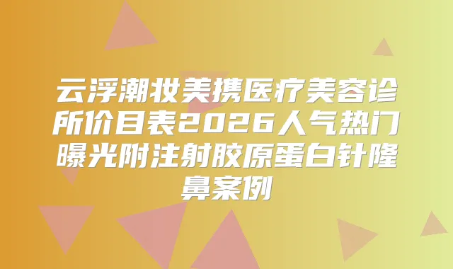 云浮潮妆美携医疗美容诊所价目表2026人气热门曝光附注射胶原蛋白针隆鼻案例