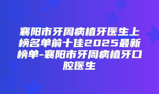 襄阳市牙周病植牙医生上榜名单前十佳2025新榜单-襄阳市牙周病植牙口腔医生