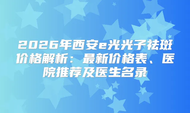 2026年西安e光光子祛斑价格解析：新价格表、医院推荐及医生名录
