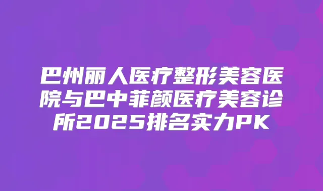 巴州丽人医疗整形美容医院与巴中菲颜医疗美容诊所2025排名实力PK