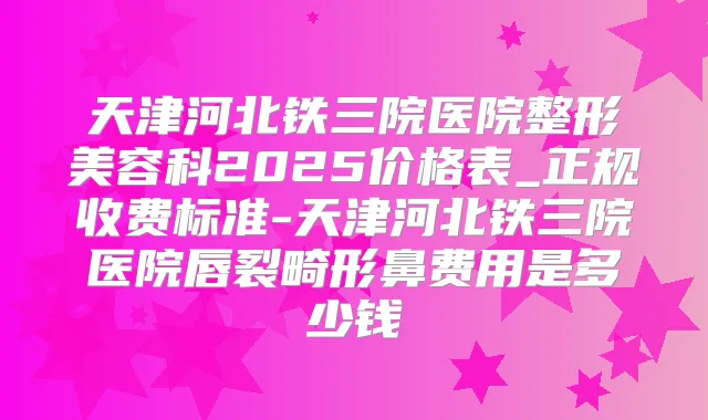天津河北铁三院医院整形美容科2025价格表_正规收费标准-天津河北铁三院医院唇裂畸形鼻费用是多少钱