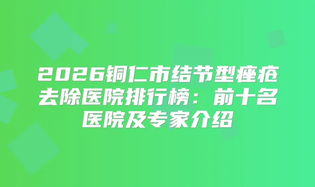 2026铜仁市结节型痤疮去除医院排行榜：前十名医院及专家介绍