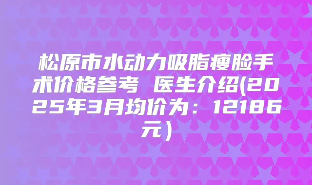 松原市水动力吸脂瘦脸手术价格参考 医生介绍(2025年3月均价为：12186元）