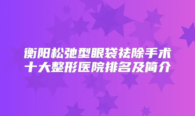 衡阳松弛型眼袋祛除手术十大整形医院排名及简介