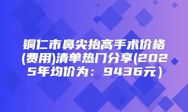 铜仁市鼻尖抬高手术价格(费用)清单热门分享(2025年均价为：9436元）