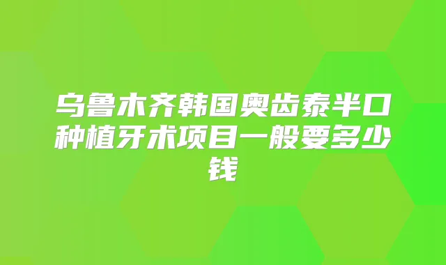 乌鲁木齐韩国奥齿泰半口种植牙术项目一般要多少钱