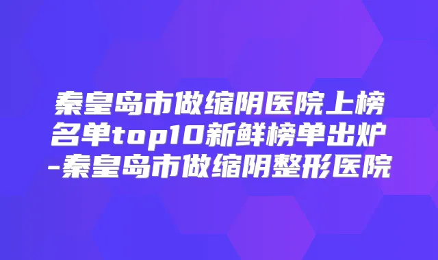 秦皇岛市做缩阴医院上榜名单top10新鲜榜单出炉-秦皇岛市做缩阴整形医院