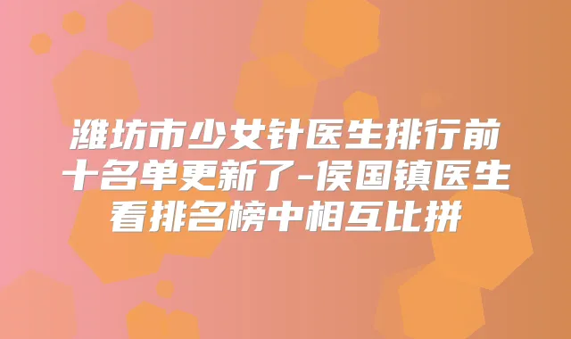 潍坊市少女针医生排行前十名单更新了-侯国镇医生看排名榜中相互比拼