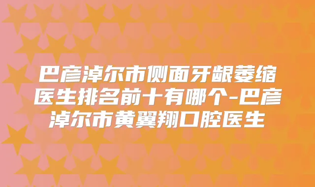 巴彦淖尔市侧面牙龈萎缩医生排名前十有哪个-巴彦淖尔市黄翼翔口腔医生
