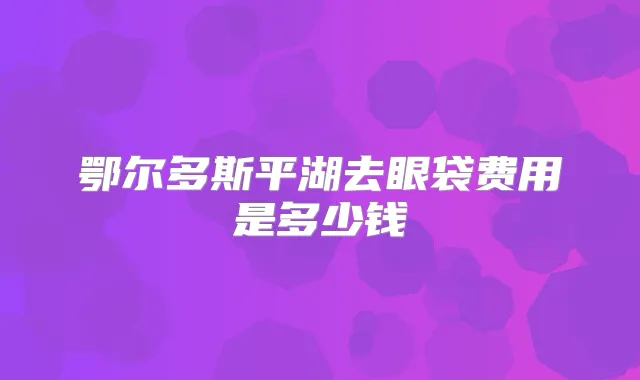 鄂尔多斯平湖去眼袋费用是多少钱