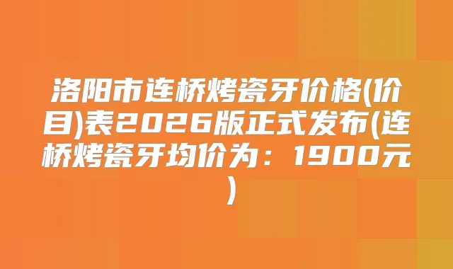 洛阳市连桥烤瓷牙价格(价目)表2026版正式发布(连桥烤瓷牙均价为:1900元)