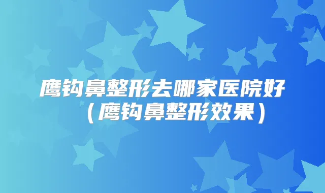 鹰钩鼻整形去哪家医院好（鹰钩鼻整形效果）