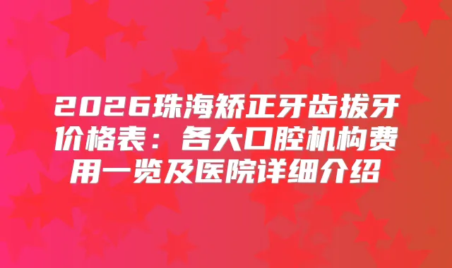2026珠海矫正牙齿拔牙价格表：各大口腔机构费用一览及医院详细介绍