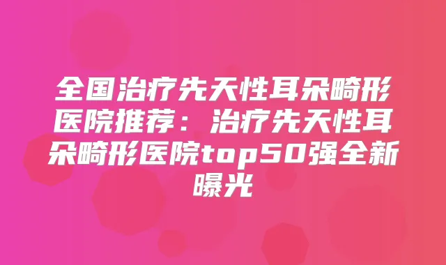 全国先天性耳朵畸形医院推荐:先天性耳朵畸形医院top50强全新曝光