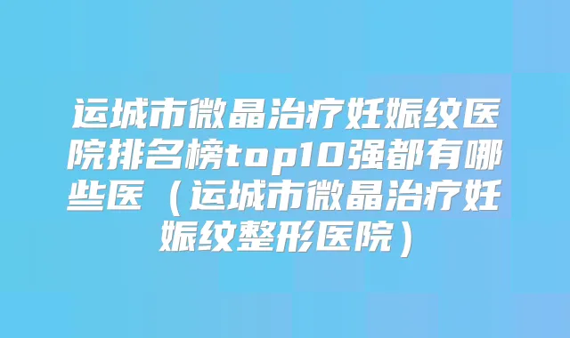运城市微晶妊娠纹医院排名榜top10强都有哪些医（运城市微晶妊娠纹整形医院）