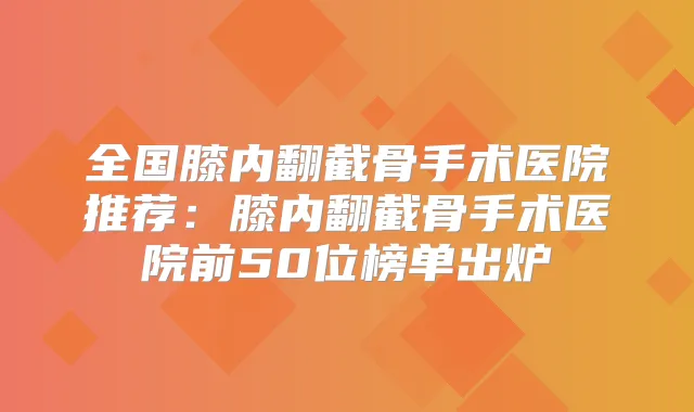 全国膝内翻截骨手术医院推荐:膝内翻截骨手术医院前50位榜单出炉