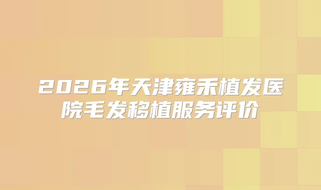 2026年天津雍禾植发医院毛发移植服务评价