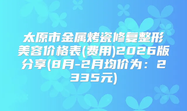 太原市金属烤瓷修复整形美容价格表(费用)2026版分享(8月-2月均价为:2335元)