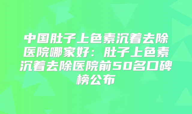 中国肚子上色素沉着去除医院哪家好：肚子上色素沉着去除医院前50名口碑榜公布