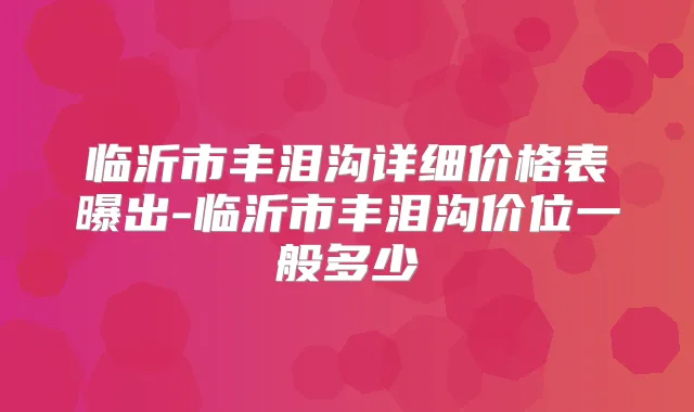 临沂市丰泪沟详细价格表曝出-临沂市丰泪沟价位一般多少