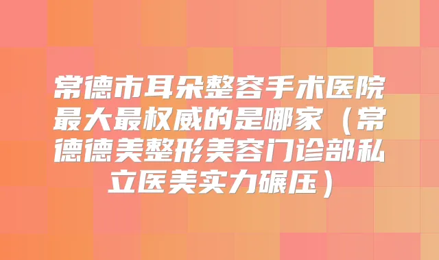 常德市耳朵整容手术医院大的是哪家（常德德美整形美容门诊部私立医美实力碾压）