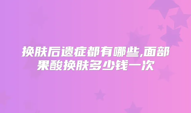 换肤后遗症都有哪些,面部果酸换肤多少钱一次
