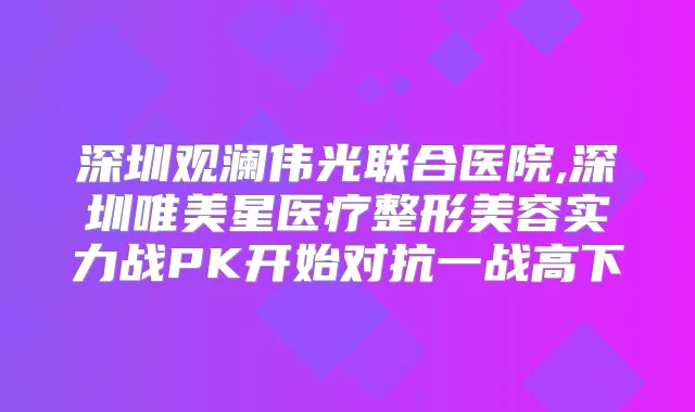 深圳观澜伟光联合医院,深圳唯美星医疗整形美容实力战PK开始对抗一战高下