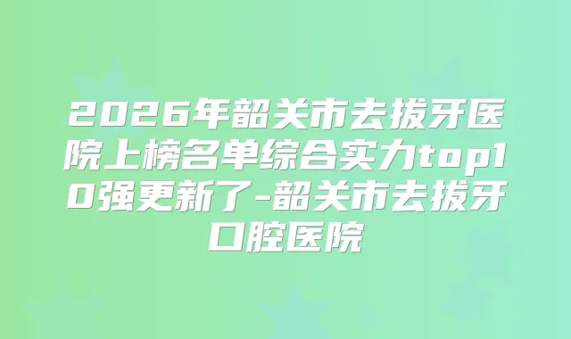 2026年韶关市去拔牙医院上榜名单综合实力top10强更新了-韶关市去拔牙口腔医院