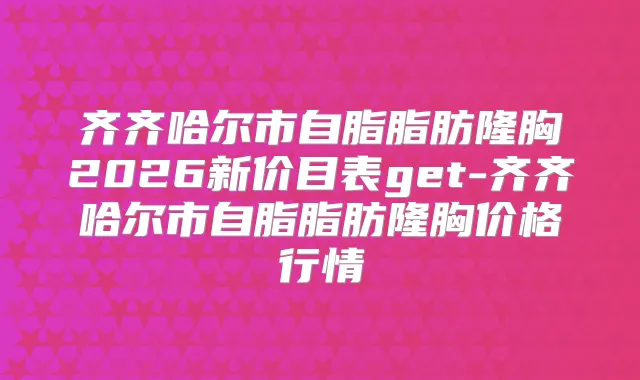 齐齐哈尔市自脂脂肪隆胸2026新价目表get-齐齐哈尔市自脂脂肪隆胸价格行情
