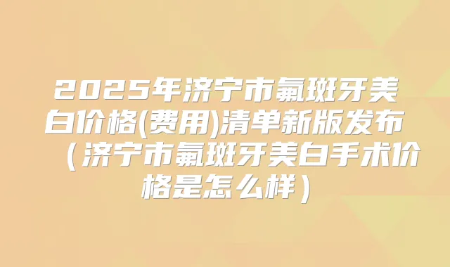 2025年济宁市氟斑牙美白价格(费用)清单新版发布(济宁市氟斑牙美白手术价格是怎么样)
