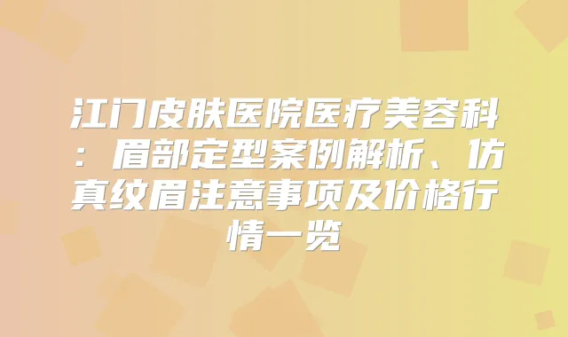江门皮肤医院医疗美容科：眉部定型案例解析、仿真纹眉注意事项及价格行情一览