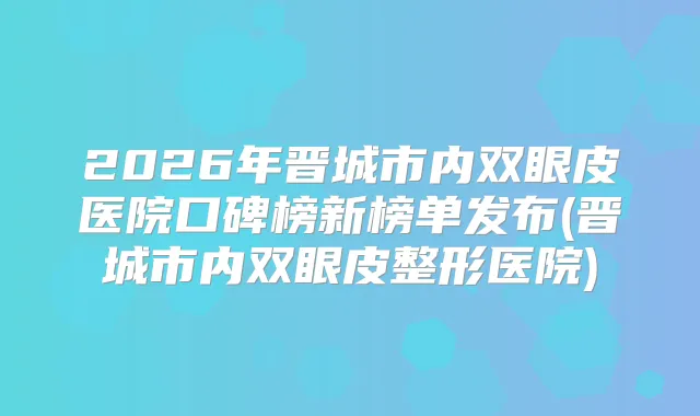 2026年晋城市内双眼皮医院口碑榜新榜单发布(晋城市内双眼皮整形医院)